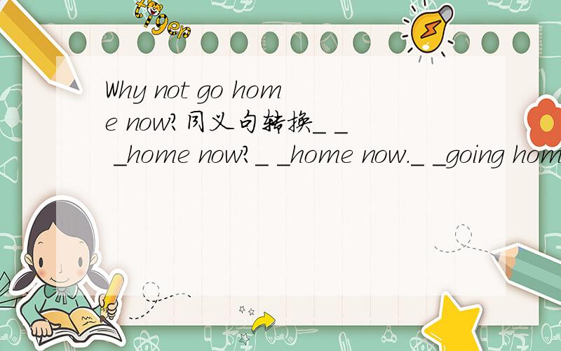 Why not go home now?同义句转换＿ ＿ ＿home now?＿ ＿home now.＿ ＿going home now?