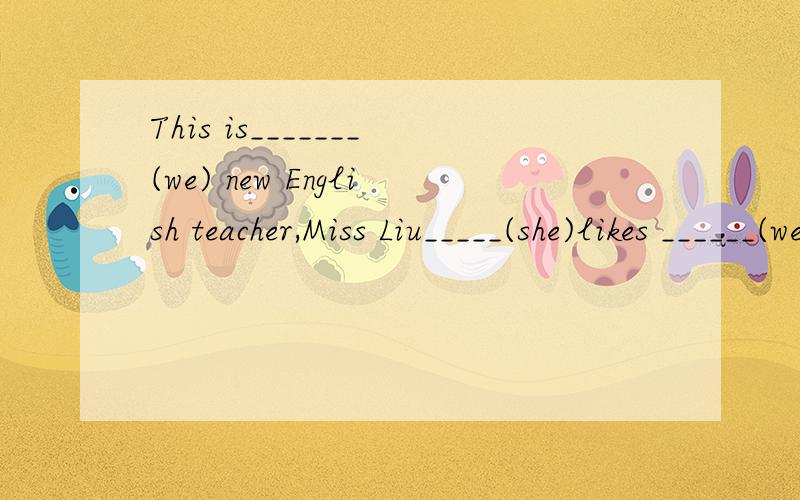 This is_______(we) new English teacher,Miss Liu_____(she)likes ______(we)and wei love___(she),too