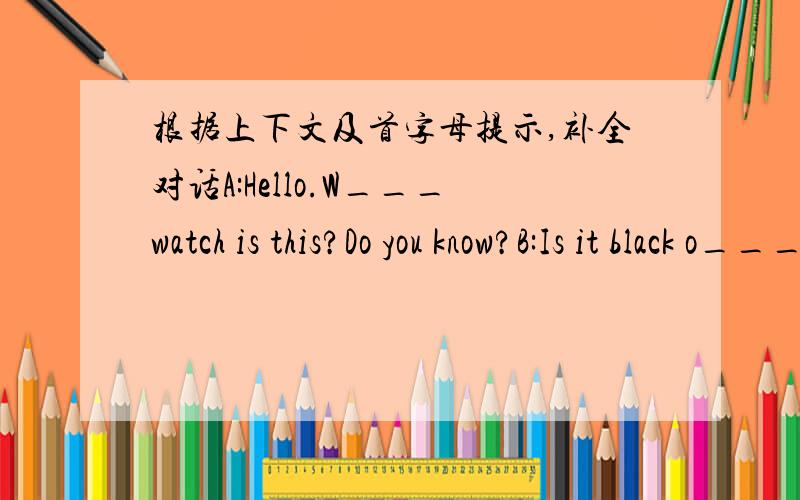 根据上下文及首字母提示,补全对话A:Hello.W___watch is this?Do you know?B:Is it black o____white?A:It's b____.B:Oh,my watch is white.I think it's his.A:E_____me,Is this watch yours?C:Let me see,oh,yes,it's my____A:Here y____a____.You must