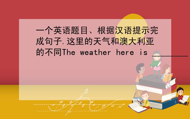 一个英语题目、根据汉语提示完成句子.这里的天气和澳大利亚的不同The weather here is ________ _______ ________ in Australia.