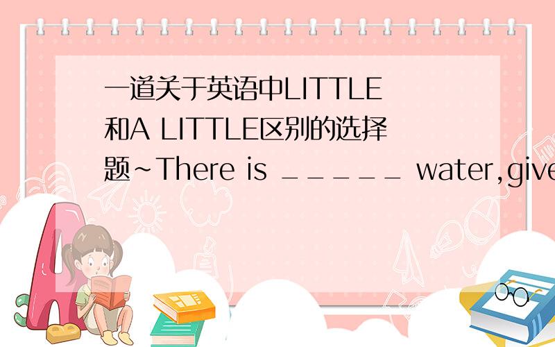 一道关于英语中LITTLE 和A LITTLE区别的选择题~There is _____ water,give me _____ ,please.A little…a little B a little…little 知道的亲解释下