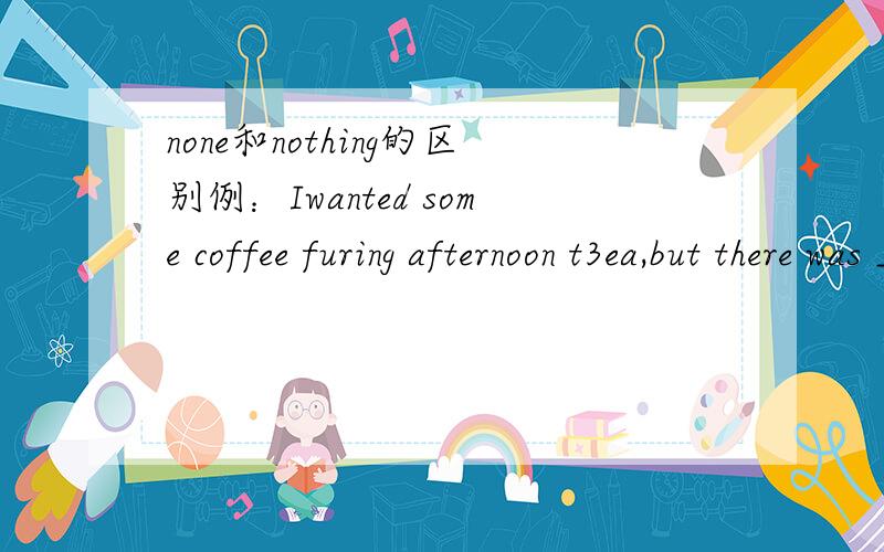 none和nothing的区别例：Iwanted some coffee furing afternoon t3ea,but there was ___ left in that fridge.A.none B.no C.any D.nothing请问选哪个?为什么?Sorry,题目打印有错误。I wanted some coffee during afternoon tea,......