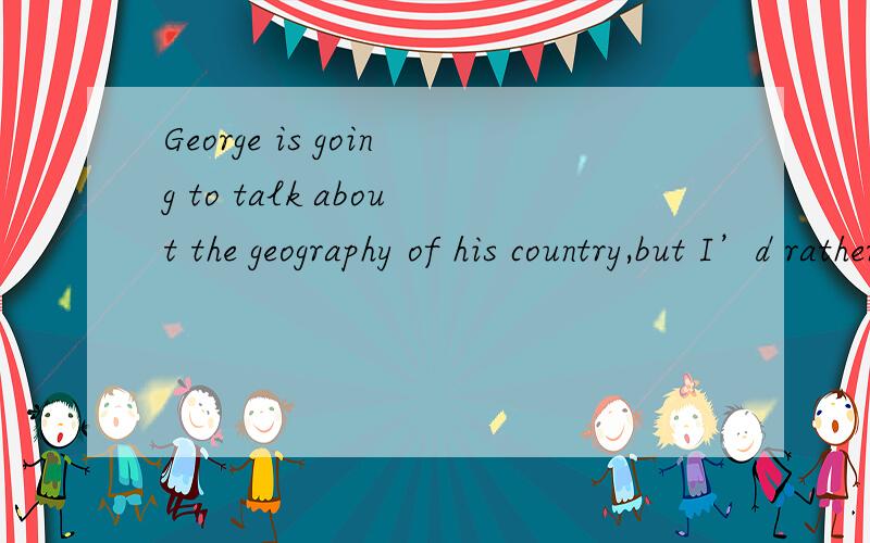 George is going to talk about the geography of his country,but I’d rather he___B____ more on its
