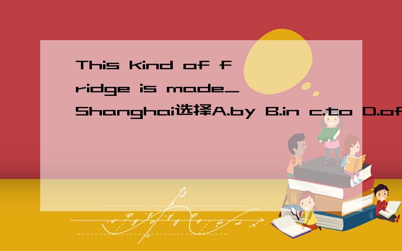 This kind of fridge is made_Shanghai选择A.by B.in c.to D.of