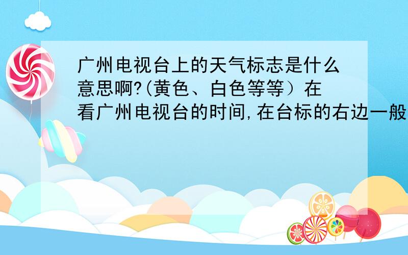 广州电视台上的天气标志是什么意思啊?(黄色、白色等等）在看广州电视台的时间,在台标的右边一般有天气标志,根据天气的不同标志的的意义分别是什么?