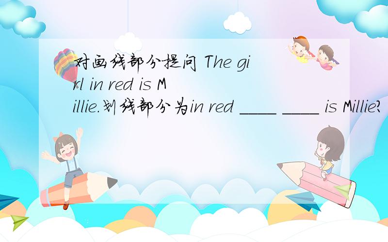 对画线部分提问 The girl in red is Millie.划线部分为in red ____ ____ is Millie?