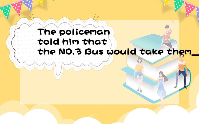 The policeman told him that the NO.3 Bus would take them___.A.right there B.by there C.to there D.here and there.顺便告诉我这四个词语的区别.