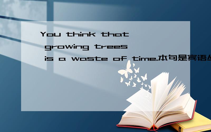 You think that growing trees is a waste of time.本句是宾语丛句吗?如果是的话为什么that后还要用grow的动词-ing形式?不用动词-ing形式本句是否成立?或者略掉that或者that后用to grow的不定式形式本句是否成