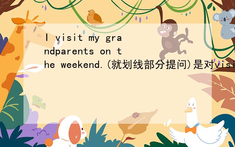 I visit my grandparents on the weekend.(就划线部分提问)是对visit my grandparents 提问