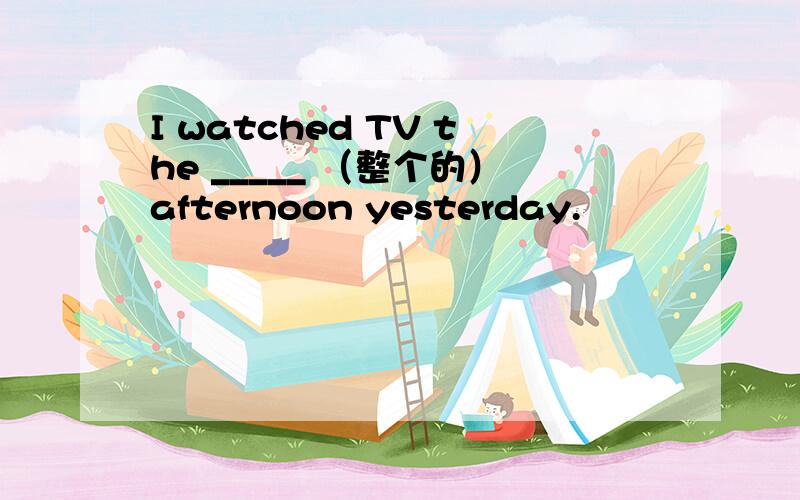 I watched TV the _____ （整个的）afternoon yesterday.