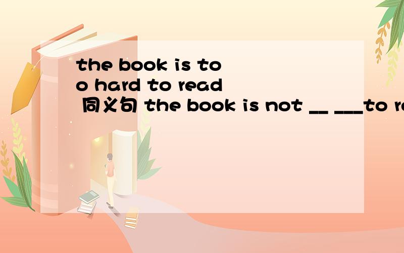 the book is too hard to read 同义句 the book is not __ ___to read