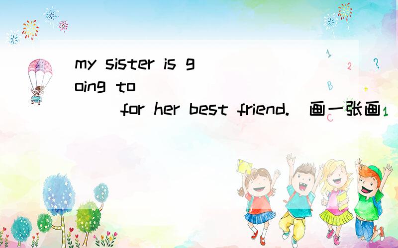 my sister is going to ___ ____ for her best friend.(画一张画)my sister is going to ___ ____ for her best friend.(画一张画)