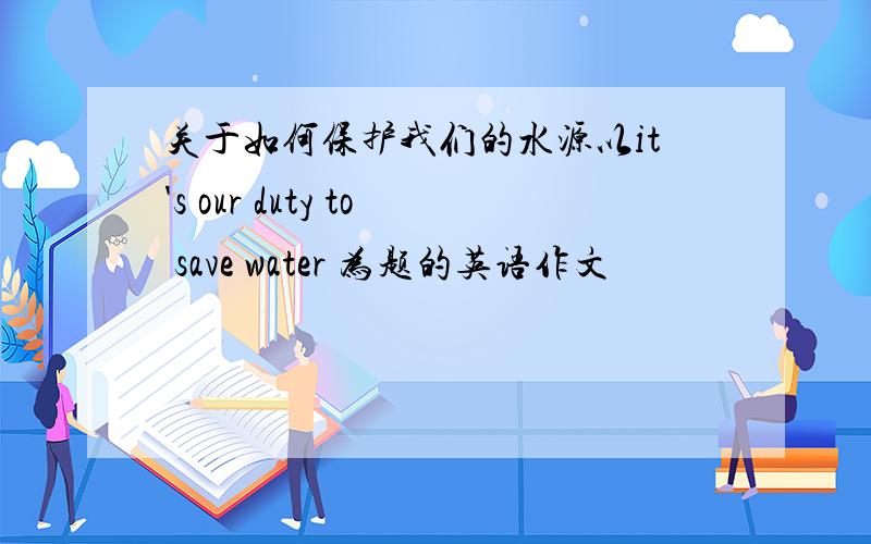关于如何保护我们的水源以it's our duty to save water 为题的英语作文