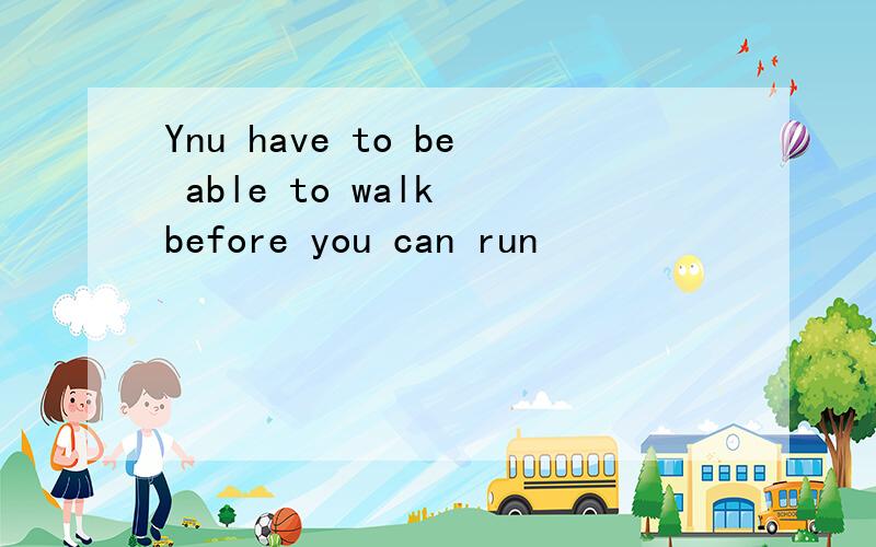 Ynu have to be able to walk before you can run