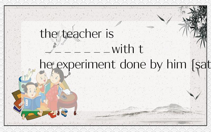 the teacher is _______with the experiment done by him [satisfy ]