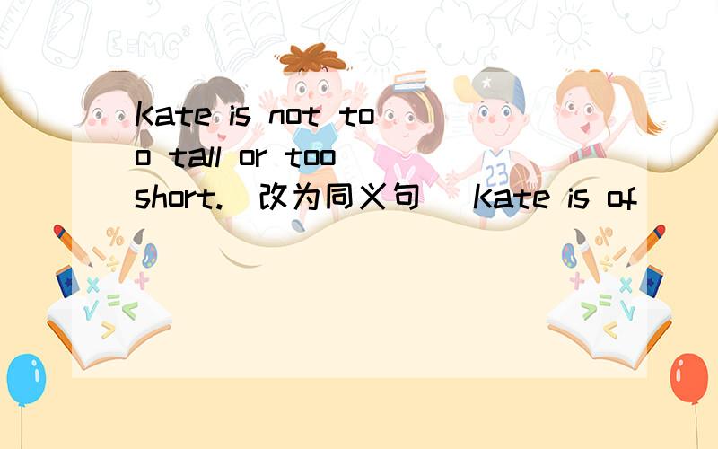 Kate is not too tall or too short.(改为同义句) Kate is of ____ ____.