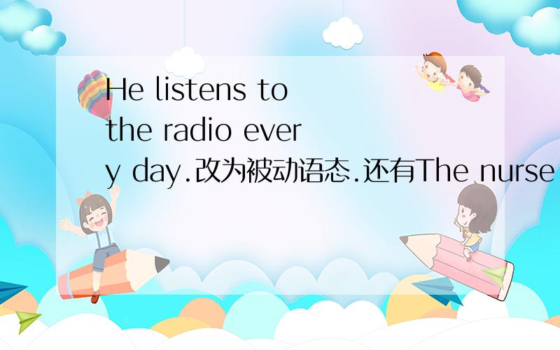 He listens to the radio every day.改为被动语态.还有The nurse is taking care of the sick man.