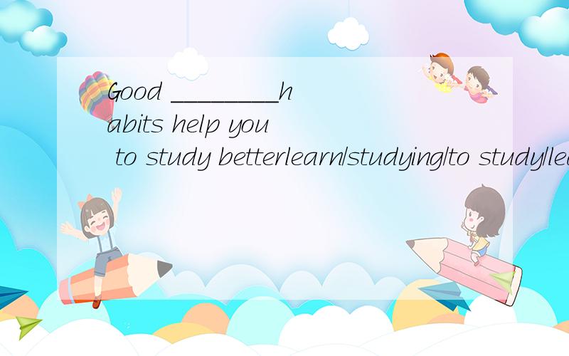 Good ________habits help you to study betterlearn/studying/to study/learns
