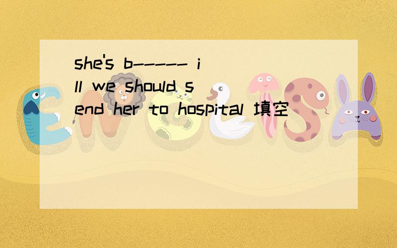 she's b----- ill we should send her to hospital 填空