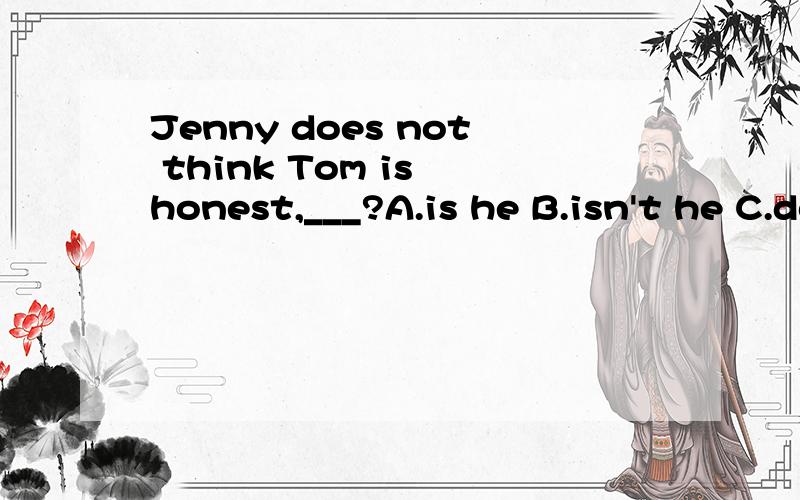 Jenny does not think Tom is honest,___?A.is he B.isn't he C.does she D.doesn't she