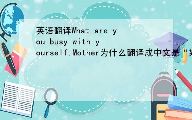 英语翻译What are you busy with yourself,Mother为什么翻译成中文是“妈妈,您在忙什么?“ busy with yourself是什么意思啊,和自己忙碌吗?怎么想都不对劲啊
