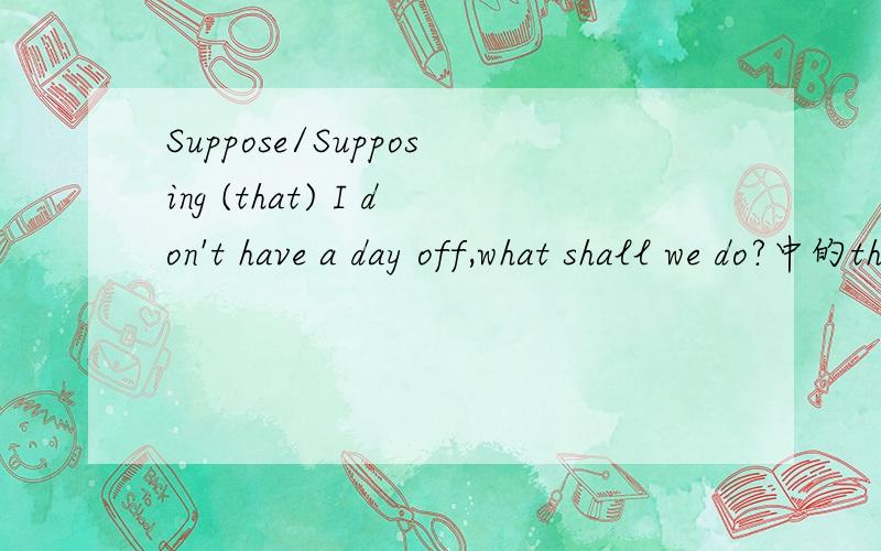Suppose/Supposing (that) I don't have a day off,what shall we do?中的that 为什么加括号啊?前一句话是不是让步状语从句啊?如果是那that在让步状语从句中有什么用法?suppose与supposing在其中的用法一样吗?