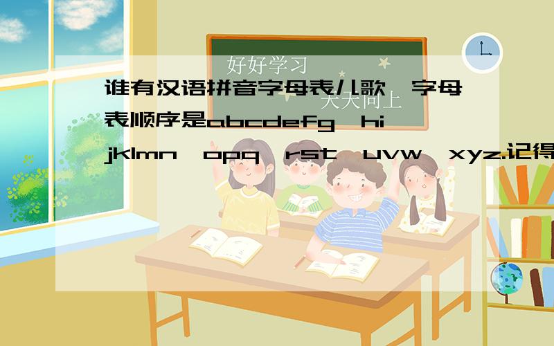 谁有汉语拼音字母表儿歌,字母表顺序是abcdefg,hijklmn,opq,rst,uvw,xyz.记得那个曲调和英文字母歌是一样的,不过唱出来的是汉语拼音的发音.