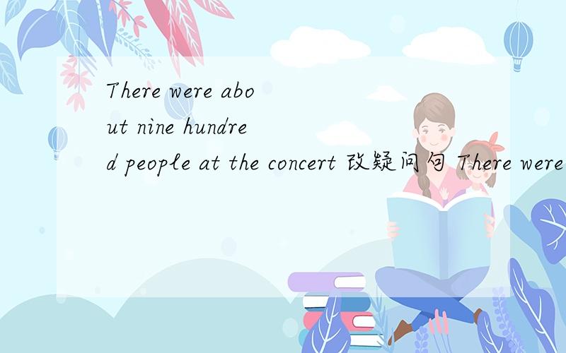 There were about nine hundred people at the concert 改疑问句 There were no about nine hundred people at the concert 可以吗
