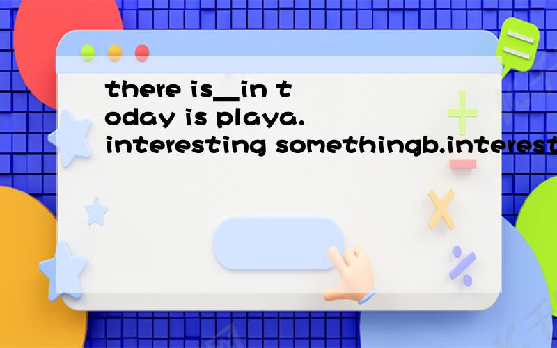 there is__in today is playa.interesting somethingb.interesting anythingc.something interestingd.anything interesting