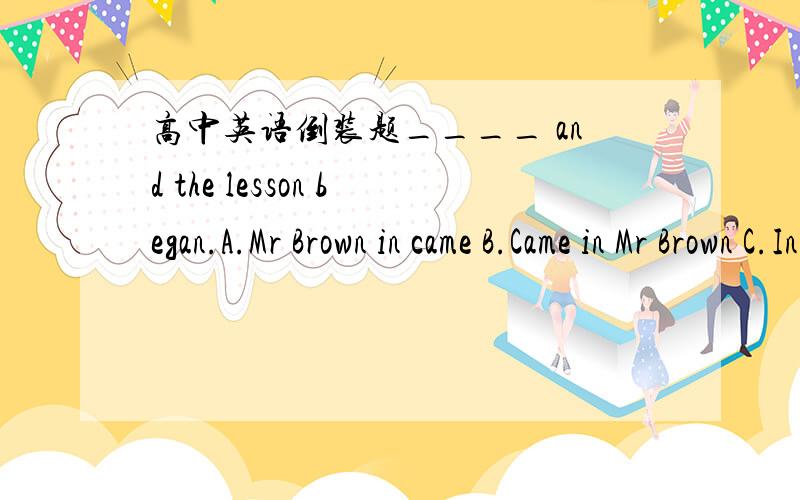 高中英语倒装题____ and the lesson began.A.Mr Brown in came B.Came in Mr Brown C.In Mr Brown came D.In came Mr Brown感觉跟Here comes the bus挺像的我就选了D也做对了,但是不知道为什么,