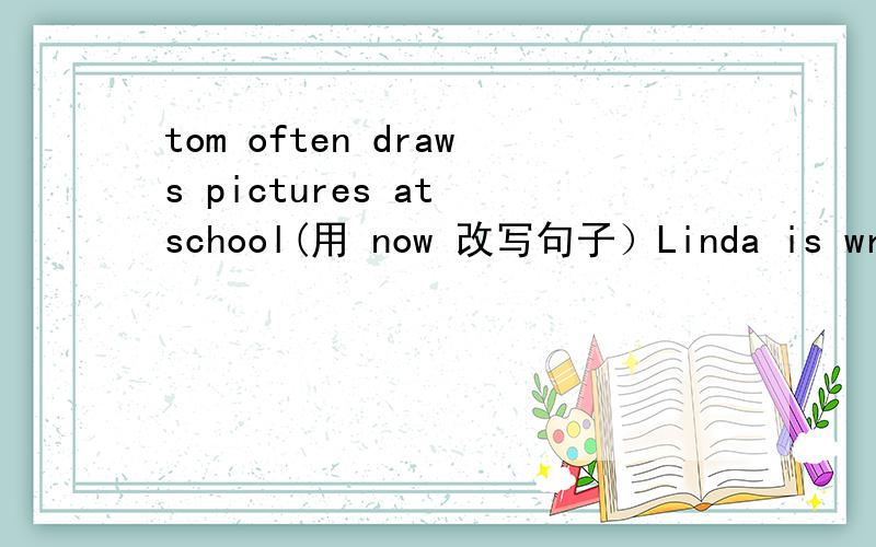 tom often draws pictures at school(用 now 改写句子）Linda is writing（用reading 改为选择疑问句）