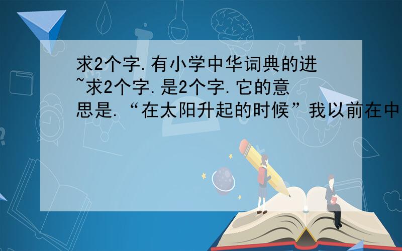 求2个字.有小学中华词典的进~求2个字.是2个字.它的意思是.“在太阳升起的时候”我以前在中华词典查到过.不是 黎明.晨曦.破晓清晨我就不用我恩了