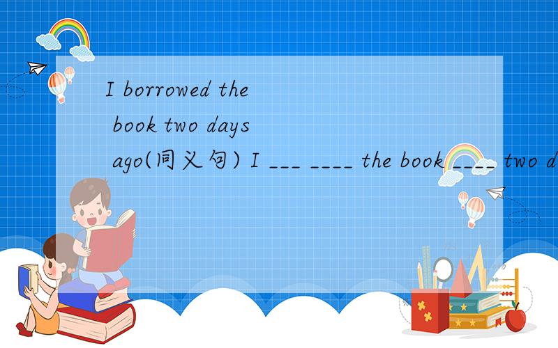 I borrowed the book two days ago(同义句) I ___ ____ the book ____ two days.