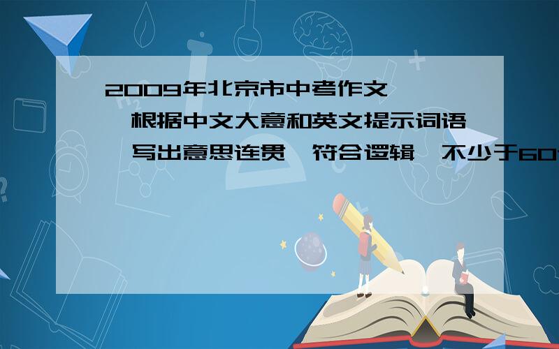 2009年北京市中考作文 　　根据中文大意和英文提示词语,写出意思连贯、符合逻辑、不少于60词的短文.所给2009年北京市中考作文　　根据中文大意和英文提示词语,写出意思连贯、符合逻辑