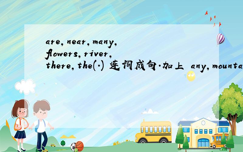 are,near,many,flowers,river,there,the(.) 连词成句.加上 any,mountains,are,pandas,the,in,there(?) 连词成句 回答完加5分