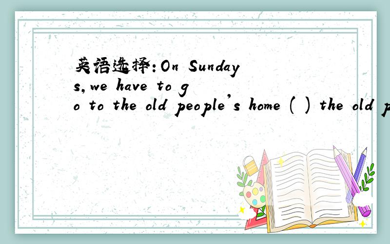 英语选择：On Sundays,we have to go to the old people's home ( ) the old people.a help b to helpc helping