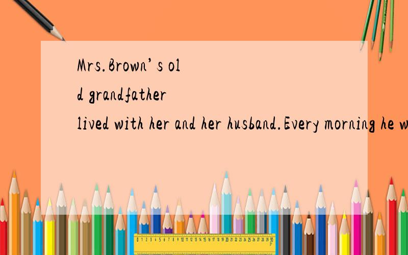 Mrs.Brown’s old grandfather lived with her and her husband.Every morning he went.这类的英语小短文,