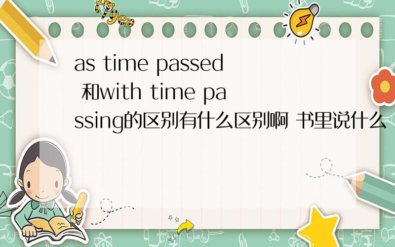as time passed 和with time passing的区别有什么区别啊 书里说什么 ,as 引导句子 ,后面动词做谓语 .with 后面以非谓语动词做宾补As time passed,things seemed to get better.With time passing ,things seemed to get better.