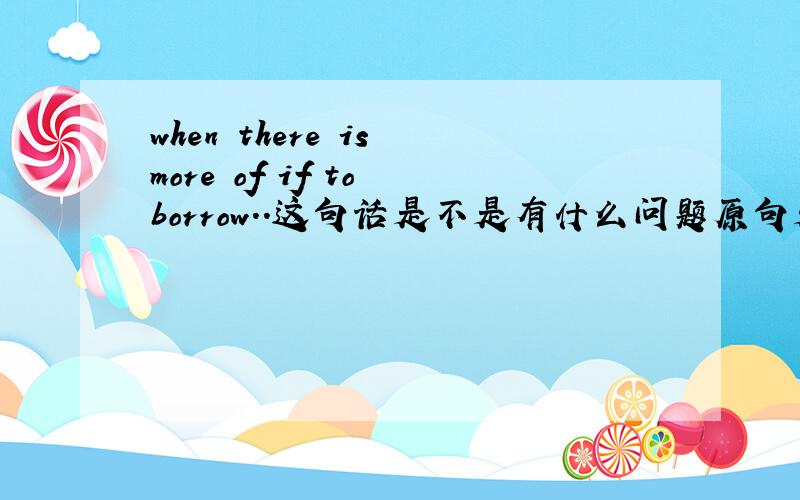 when there is more of if to borrow..这句话是不是有什么问题原句是why save your cash when there is more of if to borrow...