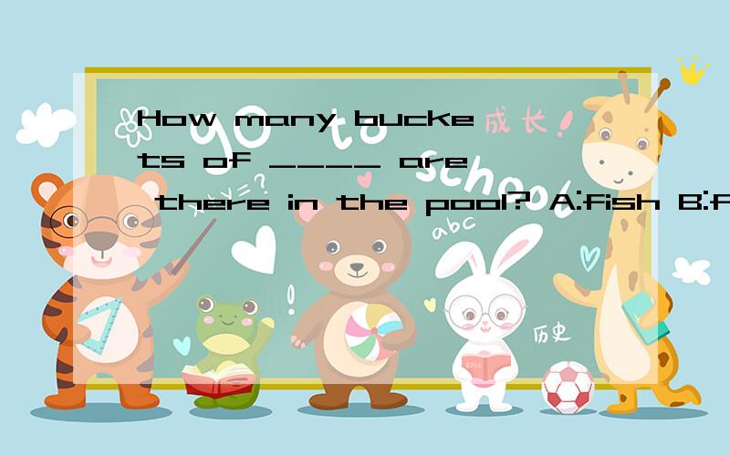 How many buckets of ____ are there in the pool? A:fish B:flowers C:water完形填空,帮帮忙~~~~(>_