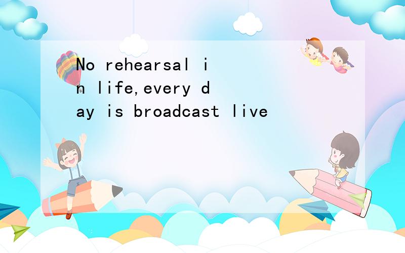 No rehearsal in life,every day is broadcast live