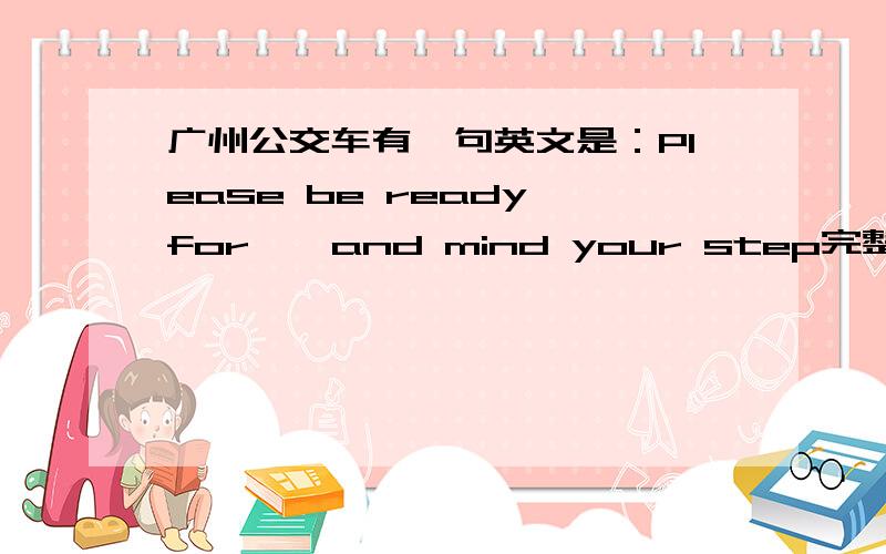 广州公交车有一句英文是：Please be ready for……and mind your step完整的英语句子是什么