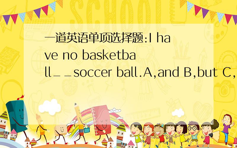 一道英语单项选择题:I have no basketball__soccer ball.A,and B,but C,or 选哪个,为什么.怎么翻译?