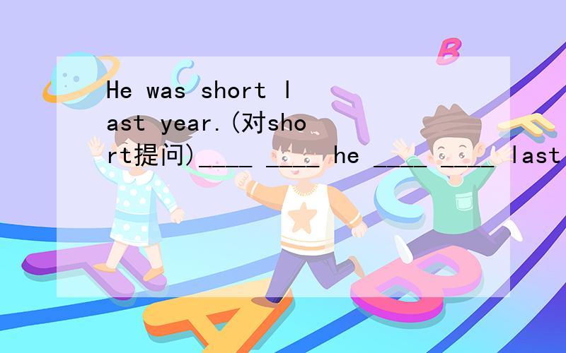 He was short last year.(对short提问)____ ____ he ____ ____ last year?