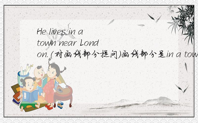 He lives in a town near London.(对画线部分提问）画线部分是in a town near London