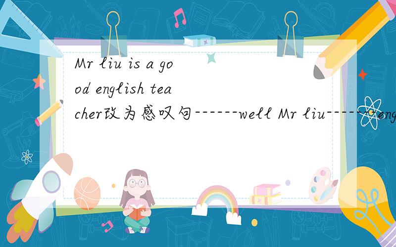 Mr liu is a good english teacher改为感叹句------well Mr liu-------english!