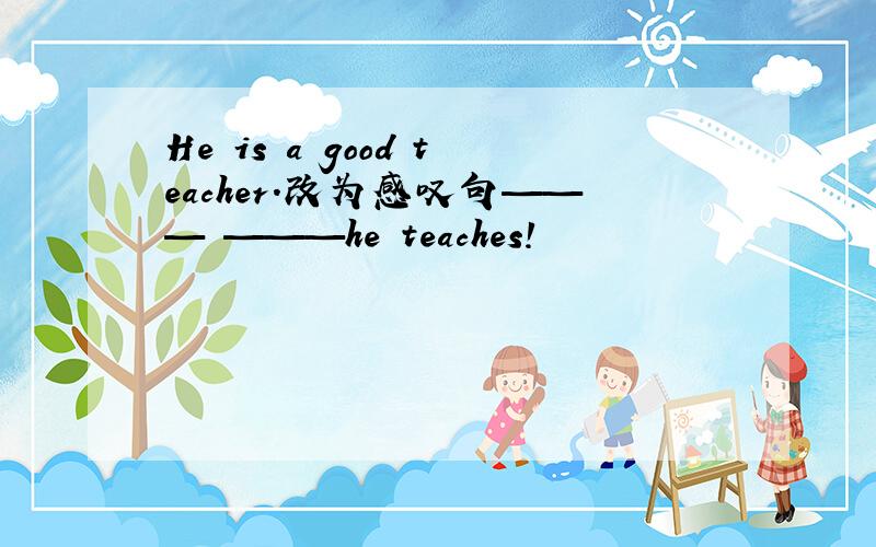 He is a good teacher.改为感叹句——— ———he teaches!