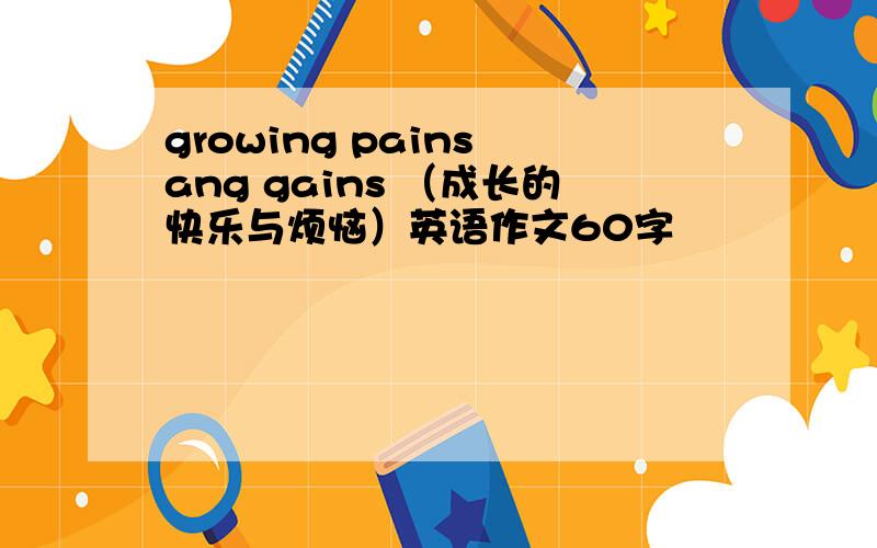 growing pains ang gains （成长的快乐与烦恼）英语作文60字
