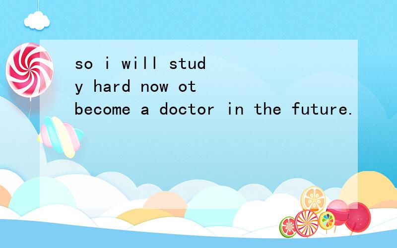 so i will study hard now ot become a doctor in the future.