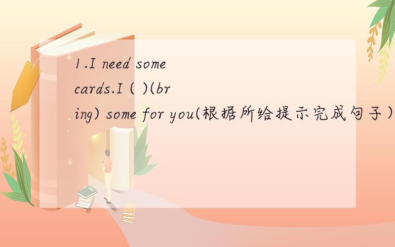 1.I need some cards.I ( )(bring) some for you(根据所给提示完成句子）